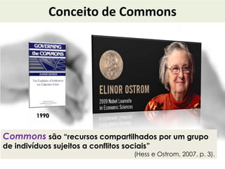 Conceito de Commons
Commons são “recursos compartilhados por um grupo
de indivíduos sujeitos a conflitos sociais”
(Hess e Ostrom, 2007, p. 3).
1990
 