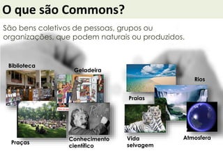 O que são Commons?
São bens coletivos de pessoas, grupos ou
organizações, que podem naturais ou produzidos.
Praias
Biblioteca
s
Praças
Rios
Geladeira
AtmosferaConhecimento
científico
Vida
selvagem
 