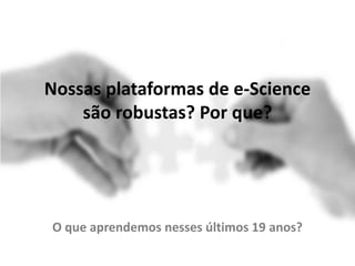 Nossas plataformas de e-Science
são robustas? Por que?
O que aprendemos nesses últimos 19 anos?
 