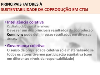 PRINCIPAIS FATORES À
SUSTENTABILIDADE DA COPRODUÇÃO EM CT&I
• Inteligência coletiva
Capital social, capital relacional
Deve ser um dos principais resultados da coprodução
Commons pode definir esses resultados em diversas
áreas.
• Governança coletiva
O senso de propriedade coletiva só é materializado se
todos os atores tiverem participação equitativa (com
em diferentes níveis de responsabilidade)
 