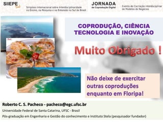 COPRODUÇÃO, CIÊNCIA
TECNOLOGIA E INOVAÇÃO
Roberto C. S. Pacheco - pacheco@egc.ufsc.br
Universidade Federal de Santa Catarina, UFSC - Brasil
Pós-graduação em Engenharia e Gestão do conhecimento e Instituto Stela (pesquisador fundador)
Não deixe de exercitar
outras coproduções
enquanto em Floripa!
 