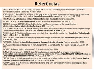 Referências
CAPES. Relatório Final. III Encontro Acadêmico Internacional – Interdisciplinarlidade nas Universidades
Brasileiras Resultados & Desafios. Maio de 2014.
ROCO, Mihail C.; BAINBRIDGE, William S. The new world of discovery, invention, and innovation: convergence
of knowledge, technology, and society. Journal of nanoparticle research, v. 15, n. 9, p. 1-17, 2013.
JENKINS, Henry. Convergence culture: Where old and new media collide. NYU press, 2006.
PACHECO, R. C. S. . A Renascença Digital. Diário Catarinense, Florianópolis, 09 nov. 2013.
OSTROM, Vincent; OSTROM, Elinor. Public choice: A different approach to the study of public
administration. Public Administration Review, p. 203-216, 1971.
SCHUTTENBERG, H. Z.; GUTH, Heidi K. Seeking our shared wisdom: a framework for understanding knowledge
coproduction and coproductive capacities. Ecology and Society, in press, 2015.
GILBERT, Lewis E. Disciplinary breadth and interdisciplinary knowledge production. Knowledge, Technology &
Policy, v. 11, n. 1-2, p. 4-15, 1998.
SHIN, Un-chol. The structure of interdisciplinary knowledge: A Polanyian view. Issues in Integrative Studies, v.
4, p. 93-104, 1986.
FRODEMAN, Robert. Sustainable knowledge: a theory of interdisciplinarity. Palgrave Macmillan, 2013.
KLEIN, Julie Thompson. Discourses of transdisciplinarity: Looking Back to the Future. Futures, v. 63, p. 68-74,
2014
PACHECO, Roberto. Projeto InCommons®. Editora Instituto Stela. 2014
CUMMINGS, Jonathon N.; KIESLER, Sara. Who collaborates successfully?: prior experience reduces
collaboration barriers in distributed interdisciplinary research. In: Proceedings of the 2008 ACM conference on
Computer supported cooperative work. ACM, 2008. p. 437-446.
ORTOLL, Eva et al. Principales parámetros para el estudio de la colaboración científica en Big Science. Revista
Española de Documentación Científica, v. 37, n. 4, p. e069, 2014.
ROTMAN, Dana et al. Motivations affecting initial and long-term participation in citizen science projects in
three countries. 2014.
 