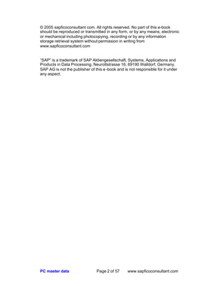 PC master data Page 2 of 57 www.sapficoconsultant.com
© 2005 sapficoconsultant com. All rights reserved. No part of this e-book
should be reproduced or transmitted in any form, or by any means, electronic
or mechanical including photocopying, recording or by any information
storage retrieval system without permission in writing from
www.sapficoconsultant.com
“SAP” is a trademark of SAP Aktiengesellschaft, Systems, Applications and
Products in Data Processing, Neurottstrasse 16, 69190 Walldorf, Germany.
SAP AG is not the publisher of this e-book and is not responsible for it under
any aspect.
 