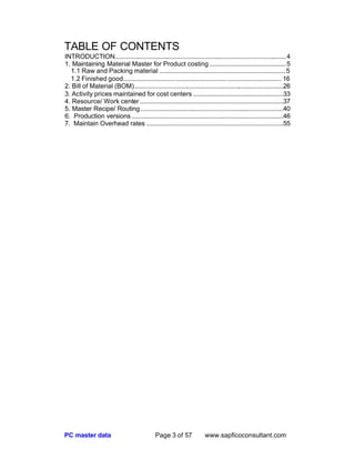 PC master data Page 3 of 57 www.sapficoconsultant.com
TABLE OF CONTENTS
INTRODUCTION.........................................................................................................4
1. Maintaining Material Master for Product costing ...............................................5
1.1 Raw and Packing material ..............................................................................5
1.2 Finished good................................................................................................. 16
2. Bill of Material (BOM)...........................................................................................26
3. Activity prices maintained for cost centers .......................................................33
4. Resource/ Work center........................................................................................37
5. Master Recipe/ Routing .......................................................................................40
6. Production versions.............................................................................................46
7. Maintain Overhead rates ....................................................................................55
 