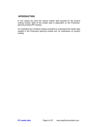 PC master data Page 4 of 57 www.sapficoconsultant.com
INTRODUCTION
In this e-book we cover the various master data required for the product
costing module. Most of the master data is dependent on the Production
planning module (PP module).
It is imperative for a Product costing consultant to understand the master data
created in the Production planning module and its implications on product
costing.
 