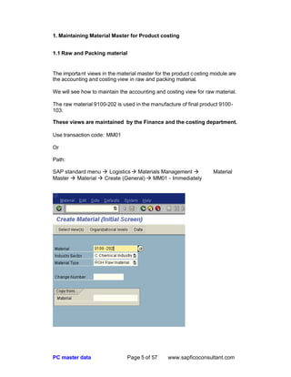 PC master data Page 5 of 57 www.sapficoconsultant.com
1. Maintaining Material Master for Product costing
1.1 Raw and Packing material
The important views in the material master for the product costing module are
the accounting and costing view in raw and packing material.
We will see how to maintain the accounting and costing view for raw material.
The raw material 9100-202 is used in the manufacture of final product 9100-
103.
These views are maintained by the Finance and the costing department.
Use transaction code: MM01
Or
Path:
SAP standard menu à Logisticsà Materials Management à Material
Master à Material à Create (General) à MM01 - Immediately
 