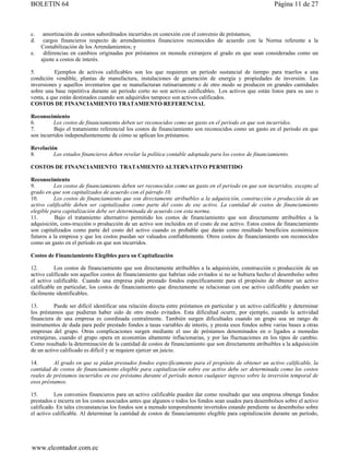 BOLETIN 64                                                                                                 Página 11 de 27



c.    amortización de costos subordinados incurridos en conexión con el convenio de préstamos;
d.    cargos financieros respecto de arrendamientos financieros reconocidos de acuerdo con la Norma referente a la
     Contabilización de los Arrendamientos; y
e.    diferencias en cambios originadas por préstamos en moneda extranjera al grado en que sean consideradas como un
     ajuste a costos de interés.

5.         Ejemplos de activos calificables son los que requieren un período sustancial de tiempo para traerlos a una
condición vendible, plantas de manufactura, instalaciones de generación de energía y propiedades de inversión. Las
inversiones y aquellos inventarios que se manufacturan rutinariamente o de otro modo se producen en grandes cantidades
sobre una base repetitiva durante un período corto no son activos calificables. Los activos que están listos para su uso o
venta, a que están destinados cuando son adquiridos tampoco son activos calificados.
COSTOS DE FINANCIAMIENTO TRATAMIENTO REFERENCIAL

Reconocimiento
6.        Los costos de financiamiento deben ser reconocidos como un gasto en el período en que son incurridos.
7.        Bajo el tratamiento referencial los costos de financiamiento son reconocidos como un gasto en el período en que
son incurridos independientemente de cómo se aplican los préstamos.

Revelación
8.       Los estados financieros deben revelar la política contable adoptada para los costos de financiamiento.

COSTOS DE FINANCIAMIENTO TRATAMIENTO ALTERNATIVO PERMITIDO

Reconocimiento
9.        Los costos de financiamiento deben ser reconocidos como un gasto en el período en que son incurridos, excepto al
grado en que son capitalizados de acuerdo con el párrafo 10.
10.       Los costos de financiamiento que son directamente atribuibles a la adquisición, construcción o producción de un
activo calificable deben ser capitalizados como parte del costo de ese activo. La cantidad de costos de financiamiento
elegible para capitalización debe ser determinada de acuerdo con esta norma.
11.        Bajo el tratamiento alternativo permitido los costos de financiamiento que son directamente atribuibles a la
adquisición, cons-trucción o producción de un activo son incluidos en el costo de ese activo. Estos costos de financiamiento
son capitalizados como parte del costo del activo cuando es probable que darán como resultado beneficios económicos
futuros a la empresa y que los costos puedan ser valuados confiablemente. Otros costos de financiamiento son reconocidos
como un gasto en el período en que son incurridos.

Costos de Financiamiento Elegibles para su Capitalización

12.        Los costos de financiamiento que son directamente atribuibles a la adquisición, construcción o producción de un
activo calificado son aquellos costos de financiamiento que habrían sido evitados si no se hubiera hecho el desembolso sobre
el activo calificable. Cuando una empresa pide prestado fondos específicamente para el propósito de obtener un activo
calificable en particular, los costos de financiamiento que directamente se relacionan con ese activo calificable pueden ser
fácilmente identificables.

13.       Puede ser difícil identificar una relación directa entre préstamos en particular y un activo calificable y determinar
los préstamos que pudieran haber sido de otro modo evitados. Esta dificultad ocurre, por ejemplo, cuando la actividad
financiera de una empresa es coordinada centralmente. También surgen dificultades cuando un grupo usa un rango de
instrumentos de duda para pedir prestado fondos a tasas variables de interés, y presta esos fondos sobre varias bases a otras
empresas del grupo. Otras complicaciones surgen mediante el uso de préstamos denominados en o ligados a monedas
extranjeras, cuando el grupo opera en economías altamente inflacionarias, y por las fluctuaciones en los tipos de cambio.
Como resultado la determinación de la cantidad de costos de financiamiento que son directamente atribuibles a la adquisición
de un activo calificado es difícil y se requiere ejercer un juicio.

14.       Al grado en que se pidan prestados fondos específicamente para el propósito de obtener un activo calificable, la
cantidad de costos de financiamiento elegible para capitalización sobre ese activo debe ser determinada como los costos
reales de préstamos incurridos en ese préstamo durante el período menos cualquier ingreso sobre la inversión temporal de
esos préstamos.

15.       Los convenios financieros para un activo calificable pueden dar como resultado que una empresa obtenga fondos
prestados e incurra en los costos asociados antes que algunos o todos los fondos sean usados para desembolsos sobre el activo
calificado. En tales circunstancias los fondos son a menudo temporalmente invertidos estando pendiente su desembolso sobre
el activo calificable. Al determinar la cantidad de costos de financiamiento elegible para capitalización durante un período,




www.elcontador.com.ec
 