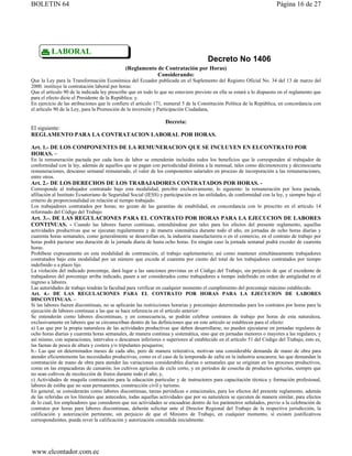 BOLETIN 64                                                                                                              Página 16 de 27




         LABORAL
                                                                                      Decreto No 1406
                                              (Reglamento de Contratación por Horas)
                                                          Considerando:
Que la Ley para la Transformación Económica del Ecuador publicada en el Suplemento del Registro Oficial No. 34 del 13 de marzo del
2000. instituye la contratación laboral por horas:
Que el artículo 90 de la indicada ley prescribe que en todo lo que no estuviere previsto en ella se estará a lo dispuesto en el reglamento que
para el efecto dicte el Presidente de la República: y.
En ejercicio de las atribuciones que le confiere el artículo 171, numeral 5 de la Constitución Política de la República, en concordancia con
el artículo 90 de la Ley, para la Promoción de la inversión y Participación Ciudadana,

                                    Decreta:
El siguiente:
REGLAMENTO PARA LA CONTRATACION LABORAL POR HORAS.

Art. 1.- DE LOS COMPONENTES DE LA REMUNERACION QUE SE INCLUYEN EN ELCONTRATO POR
HORAS. –
En la remuneración pactada por cada hora de labor se entenderán incluidos todos los beneficios que le corresponden al trabajador de
conformidad con la ley, además de aquellos que se pagan con periodicidad distinta a la mensual, tales como décimotercera y décimocuarta
remuneraciones, descanso semanal remunerado, el valor de los componentes salariales en proceso de incorporación a las remuneraciones,
entre otros.
Art. 2.- DE LOS DERECHOS DE LOS TRABAJADORES CONTRATADOS POR HORAS. -
Corresponde al trabajador contratado bajo esta modalidad, percibir exclusivamente, lo siguiente: la remuneración por hora pactada,
afiliación al Instituto Ecuatoriano de Seguridad Social (IESS) y participación en las utilidades, de conformidad con la ley, y siempre bajo el
criterio de proporcionalidad en relación al tiempo trabajado.
Los trabajadores contratados por horas; no gozan de las garantías de estabilidad, en concordancia con lo prescrito en el artículo 14
reformado del Código del Trabajo
Art. 3.-. DE LAS REGULACIONES PARA EL CONTRATO POR HORAS PARA LA EJECUCION DE LABORES
CONTINUAS. - Cuando las labores fueren continuas, entendiéndose por tales para los efectos del presente reglamento, aquellas
actividades productivas que se ejecutan regularmente y de manera sistemática durante todo el año, en jornadas de ocho horas diarias y
cuarenta horas semanales, como generalmente se desarrollan en, la industria manufacturera o en el comercio, en el contrato de trabajo por
horas podrá pactarse una duración de la jornada diaria de hasta ocho horas. En ningún caso la jornada semanal podrá exceder de cuarenta
horas.
Prohíbese expresamente en esta modalidad de contratación, el trabajo suplementario; así como mantener simultáneamente trabajadores
contratados bajo esta modalidad por un número que exceda al cuarenta por ciento del total de los trabajadores contratados por tiempo
indefinido o a plazo lijo.
La violación del indicado porcentaje, dará lugar a las sanciones previstas en el Código del Trabajo, sin perjuicio de que el excedente de
trabajadores del porcentaje arriba indicado, pasen a ser considerados como trabajadores a tiempo indefinido en orden de antigüedad en el
ingreso a labores.
Las autoridades de trabajo tendrán la facultad para verificar en cualquier momento el cumplimiento del porcentaje máximo establecido.
Art. 4.- DE LAS REGULACIONES PARA EL CONTRATO POR HORAS PARA LA EJECUCION DE LABORES
DISCONTINUAS. –
Si las labores fueren discontinuas, no se aplicarán las restricciones horarias y porcentajes determinadas para los contratos por horas para la
ejecución de labores continuas a las que se hace referencia en el artículo anterior:
Se entenderán como labores discontinuas, y en consecuencia, se podrán celebrar contratos de trabajo por horas de esta naturaleza,
exclusivamente en labores que se circunscriban dentro de las definiciones que en este artículo se establecen para el efecto:
a) Las que por la propia naturaleza de las actividades productivas que deben desarrollarse, no pueden ejecutarse en jornadas regulares de
ocho horas diarias y cuarenta horas semanales, de manera continua y sistemática, sino que en jornadas menores o mayores a las regulares, y
así mismo, con separaciones, intervalos o descansos inferiores o superiores al establecido en el artículo 51 del Código del Trabajo, esto es,
las faenas de pesca de altura y costera y/o tripulantes pesqueros;
b.- Las que en determinados meses de cada año, pero de manera reiterativa, motivan una considerable demanda de mano de obra para
atender eficientemente las necesidades productivas, como es el caso de la temporada de zafra en la industria azucarera; las que demandan la
contratación de mano de obra para atender las variaciones considerables diarias o semanales que se originan en los procesos productivos,
como en las empacadoras de camarón; los cultivos agrícolas de ciclo corto, y en períodos de cosecha de productos agrícolas, siempre que
no sean cultivos de recolección de frutos durante todo el año; y,
c) Actividades de maquila contratación para la educación particular y de instructores para capacitación técnica y formación profesional,
labores de estiba que no sean permanentes, construcción civil y turismo.
En general, se considerarán como labores discontinuas, tareas periódicas o estacionales, para los efectos del presente reglamento, además
de las referidas en los literales que anteceden, todas aquellas actividades que por su naturaleza se ejecuten de manera similar, para efectos
de lo cual, los empleadores que consideren que sus actividades se encuadran dentro de los parámetros señalados, previo a la celebración de
contratos por horas para labores discontinuas, deberán solicitar ante el Director Regional del Trabajo de la respectiva jurisdicción, la
calificación y autorización pertinente, sin perjuicio de que el Ministro de Trabajo, en cualquier momento, sí existen justificativos
correspondientes, pueda rever la calificación y autorización concedida inicialmente.




www.elcontador.com.ec
 