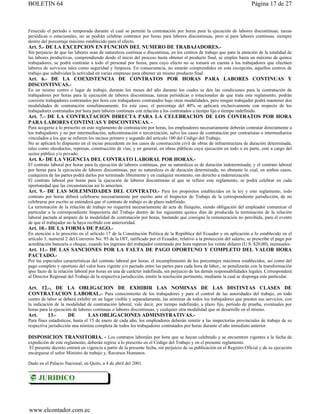 BOLETIN 64                                                                                                               Página 17 de 27



Fenecido el período o temporada durante el cual se permite la contratación por horas para la ejecución de labores discontinuas, tareas
periódicas o estacionales, no se podrán celebrar contratos por horas para labores discontinuas, pero sí para labores continuas, siempre
dentro del porcentaje máximo establecido para el efecto.
Art. 5.- DE LA EXCEPCION EN FUNCION DEL NUMERO DE TRABAJADORES.-
Sin perjuicio de que las labores sean de naturaleza continua o discontinua, en los centros de trabajo que para la atención de la totalidad de
las labores productivas, comprendiendo desde el inicio del proceso hasta obtener el producto final, se emplee hasta un máximo de quince
trabajadores, se podrá contratar a todo el personal por horas, para cuyo efecto no se tomará en cuenta a los trabajadores que efectúen
labores de servicios tales como seguridad y limpieza. En consecuencia, no estarán comprendidos en esta excepción, aquellos centros de
trabajo que subdividan la actividad en varias empresas para obtener un mismo producto final.
Art. 6.- DE LA COEXISTENCIA DE CONTRATOS POR HORAS PARA LABORES CONTINUAS Y
DISCONTINUAS.-
En un mismo centro o lugar de trabajo, durante los meses del año durante los cuales se den las condiciones para la contratación de
trabajadores por horas para la ejecución de labores discontinuas, tareas periódicas o estacionales de que trata este reglamento, podrán
coexistir trabajadores contratados por hora con trabajadores contratados bajo otras modalidades, pero ningún trabajador podrá mantener dos
modalidades de contratación simultáneamente. En este caso, el porcentaje del 40% se aplicará exclusivamente con respecto de los
trabajadores contratados por hora para labores continuas con relación a los contratados a tiempo lijo o tiempo indefinido.
Art. 7.- DE LA CONTRATACION DIRECTA PARA LA CELEBRACION DE LOS CONTRATOS POR HORA
PARA LABORES CONTINUAS Y DISCONTINUAS. -
Para acogerse a lo prescrito en este reglamento de contratación por horas, los empleadores necesariamente deberán contratar directamente a
los trabajadores y no por intermediación, subcontratación o tercerización, salvo los casos de contratación por contratistas o intermediarios
vinculados a los que se refieren los incisos primero y segundo del artículo 100 del Código del Trabajo.
No se aplicará lo dispuesto en el inciso precedente en los casos de construcción civil de obras de infraestructura de duración determinada,
tales como oleoductos, represas, construcción de vías, y en general, en obras públicas cuya ejecución en todo o en parte, esté a cargo del
sector público y/o privado.
Art. 8.- DE LA VIGENCIA DEL CONTRATO LABORAL POR HORAS.-
El contrato laboral por horas para la ejecución de labores continuas, por su naturaleza es de duración indeterminada; y el contrato laboral
por horas para la ejecución de labores discontinuas, por su naturaleza es de duración determinada, no obstante lo cual, en ambos casos,
cualquiera de las partes podrá darlos por terminado libremente y en cualquier momento, sin derecho a indemnización.
El contrato laboral por horas para la ejecución de labores discontinuas al que se refiere este reglamento, se podrá celebrar en cada
oportunidad que las circunstancias así lo ameriten.
Art. 9.- DE LAS SOLEMNIDADES DEL CONTRATO.- Para los propósitos establecidos en la ley y este reglamento, todo
contrato por horas deberá celebrarse necesariamente por escrito ante el Inspector de Trabajo de la correspondiente jurisdicción, de no
celebrarse por escrito se entenderá que el contrato de trabajo es de plazo indefinido.
La terminación de la relación de trabajo no requerirá necesariamente de acta de finiquito, siendo obligación del empleador comunicar el
particular a la correspondiente Inspectoría del Trabajo dentro de los siguientes quince días de producida la terminación de la relación
laboral pactada al amparo de la modalidad de contratación por horas, bastando que consigne la remuneración no percibida, para el evento
de que el trabajador no la haya recibido con anterioridad.
Art. 10.- DE LA FORMA DE PAGO.-
En atención a lo prescrito en el artículo 17 de la Constitución Política de la República del Ecuador y en aplicación a lo establecido en el
artículo 3, numeral 2 del Convenio No. 95 de la OIT, ratificado por el Ecuador, relativo a la protección del salario, se prescribe el pago por
acreditación bancaria o cheque, cuando los ingresos del trabajador contratado por hora superen los veinte dólares (U.S. $20,00), mensuales.
Art. 11.- DE LAS SANCIONES POR LA FALTA DE PAGO OPORTUNO Y COMPLETO DEL VALOR HORA
PACTADO.-
Por las especiales características del contrato laboral por horas, el incumplimiento de los porcentajes máximos establecidos, así como del
pago completo y oportuno del valor hora vigente y/o pactado entre las partes para cada hora de labor,, se penalizarán con la transformación
ipso facto de la relación laboral por horas en una de carácter indefinida, sin perjuicio de las demás responsabilidades legales. Corresponderá
al Director Regional del Trabajo de la respectiva jurisdicción, emitir la resolución pertinente, mediante la cual se disponga este particular.

Art. 12.-, DE LA OBLIGACION DE EXHIBIR LAS NOMINAS DE LAS DISTINTAS CLASES DE
CONTRATACION LABORAL.- Para conocimiento de los trabajadores y para el control de las autoridades del trabajo, en todo
centro de labor se deberá exhibir en un lugar visible y separadamente, las nóminas de todos los trabajadores que presten sus servicios, con
la indicación de la modalidad de contratación laboral, vale decir, por tiempo indefinido, a plazo fijo, período de prueba, eventuales por
horas para la ejecución de labores continuas o labores discontinuas, y cualquier otra modalidad que se desarrolle en el mismo.
Art.      13.-       DE         LAS OBLIGACIONES ADMINISTRATIVAS.-
Para fines estadísticos, hasta el 15 de enero de cada año, los empleadores deberán remitir a las inspectorías provinciales de trabajo de su
respectiva jurisdicción una nómina completa de todos los trabajadores contratados por horas durante el año inmediato anterior.

DISPOSICION TRANSITORIA. - Los contratos laborales por hora que se hayan celebrado y se encuentren vigentes a la fecha de
expedición de este reglamento, deberán regirse a lo prescrito en el Código del Trabajo y en cl presente reglamento.
 El presente decreto entrará en vigencia a partir de la presente fecha, sin perjuicio de su publicación en el Registro Oficial y de su ejecución
encárguese el señor Ministro de trabajo y, Recursos Humanos.

Dado en el Palacio Nacional, en Quito, a 4 de abril del 2001.


       JURIDICO



www.elcontador.com.ec
 