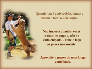 Quando você estiver feliz, dance e balance todo o seu corpo. Não importa quantas vezes o outro te magoa, não se sinta culpado... volte e faça as pazes novamente. Aproveite o prazer de uma longa caminhada. 
