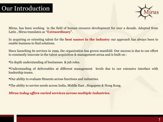 Our Introduction

  Mirus, has been working in the field of human resource development for over a decade. Adopted from
  Latin , Mirus translates as “Extraordinary”.

  In acquiring or orienting talent for the best names in the industry our approach has always been to
  enable business to find solutions.

  Since launching its services in 1999, the organization has grown manifold. Our success is due to our effort
  to constantly innovate in the talent acquisition & management arena and is built on :

  In depth understanding of businesses & job roles.

  Understanding of deliverables at different management         levels due to our extensive interface with
  leadership teams.
  Our ability to evaluate fitments across functions and industries.

  The ability to service needs across India, Middle East , Singapore & Hong Kong.

  Mirus today offers varied services across multiple industries.




                                                                                                                1
 