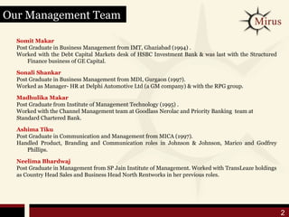 Our Management Team

  Somit Makar
  Post Graduate in Business Management from IMT, Ghaziabad (1994) .
  Worked with the Debt Capital Markets desk of HSBC Investment Bank & was last with the Structured
      Finance business of GE Capital.

  Sonali Shankar
  Post Graduate in Business Management from MDI, Gurgaon (1997).
  Worked as Manager- HR at Delphi Automotive Ltd (a GM company) & with the RPG group.

  Madhulika Makar
  Post Graduate from Institute of Management Technology (1995) .
  Worked with the Channel Management team at Goodlass Nerolac and Priority Banking team at
  Standard Chartered Bank.

  Ashima Tiku
  Post Graduate in Communication and Management from MICA (1997).
  Handled Product, Branding and Communication roles in Johnson & Johnson, Marico and Godfrey
      Phillips.

  Neelima Bhardwaj
  Post Graduate in Management from SP Jain Institute of Management. Worked with TransLeaze holdings
  as Country Head Sales and Business Head North Rentworks in her previous roles.




                                                                                                      2
 