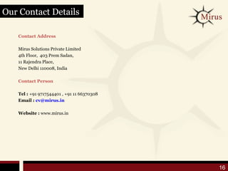 Our Contact Details

   Contact Address

   Mirus Solutions Private Limited
   4th Floor, 403 Prem Sadan,
   11 Rajendra Place,
   New Delhi 110008, India

   Contact Person

   Tel : +91 9717544401 , +91 11 66370308
   Email : cv@mirus.in

   Website : www.mirus.in




                                            16
 