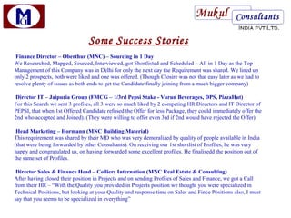 Some Success Stories
 Finance Director – Oberthur (MNC) – Sourcing in 1 Day
We Researched, Mapped, Sourced, Interviewed, got Shortlisted and Scheduled – All in 1 Day as the Top
Management of this Company was in Delhi for only the next day the Requirement was shared. We lined up
only 2 prospects, both were liked and one was offered. (Though Closire was not that easy later as we had to
resolve plenty of issues as both ends to get the Candidate finally joining from a much bigger company)

Director IT – Jaipuria Group (FMCG – 1/3rd Pepsi Stake - Varun Beverages, DPS, PizzaHut)
For this Search we sent 3 profiles, all 3 were so much liked by 2 competing HR Directors and IT Director of
PEPSI, that when 1st Offered Candidate refused the Offer for less Package, they could immediately offer the
2nd who accepted and Joined). (They were willing to offer even 3rd if 2nd would have rejected the Offer)

 Head Marketing – Hormann (MNC Building Material)
This requirement was shared by their MD who was very demoralized by quality of people available in India
(that were being forwarded by other Consultants). On receiving our 1st shortlist of Profiles, he was very
happy and congratulated us, on having forwarded some excellent profiles. He finalisedd the position out of
the same set of Profiles.

 Director Sales & Finance Head – Colliers Internation (MNC Real Estate & Consulting)
After having closed their position in Projects and on sending Profiles of Sales and Finance, we got a Call
from their HR – “With the Quality you provided in Projects position we thought you were specialized in
Technical Positions, but looking at your Quality and response time on Sales and Fince Positions also, I must
say that you seems to be specialized in everything”
 