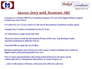 Success Story with Accenture IDC
(Accenture is a Fortune 500 IT & Consulting Company. It is one of the biggest Hiring Company
in India since last 6 Years)

#1 Vendor for over 2 Years (with over 230 Top IT Recruitment Consultants on their panel).

Amongst Top 3 Vendors Consistently for last 5.5 Years

111 Onboards in a single month July 2010

Received various awards like Recruitment Partner of the Year, Top Ranking Vendor,
Special Contribution in skills like SAP etc

Closed 48 Offer in single day of a Walkin

Retained empanelment since last 8 years with so many Vendors including Top Vendors &
Biggest names getting disempanelled every year

Part of various special Initiatives like doing technical Interviews for them, special
walkin/callin drives, Management Information on various Projects etc

…and we still continue with them, with much more still to be achieved)
 