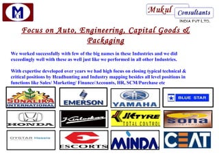 Focus on Auto, Engineering, Capital Goods &
                     Packaging
We worked successfully with few of the big names in these Industries and we did
exceedingly well with these as well just like we performed in all other Industries.

With expertise developed over years we had high focus on closing typical technical &
critical positions by Headhunting and Industry mapping besides all level positions in
functions like Sales/ Marketing/ Finance/Accounts, HR, SCM/Purchase etc
 