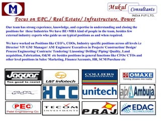 Focus on EPC,/ Real Estate/ Infrastructure, Power
Our team has strong experience, knowledge, and expertise in understanding and closing the
positions for these Industries We have BE+MBA kind of people in the team, besides few
external industry experts who guide us on typical positions as and when required.

We have worked on Positions like CEO’s, COOs, Industry specific positions across all levels i.e
Director/ VP/ GM/ Manager/ AM/ Engineers/ Executives in Projects/ Construction/ Design/
Process Engineering/ Contracts/ Tendering/ Liasoning/ Drilling/ Piping/ Quality, Land
acquisition, Fabrication, O&M etc besides positions in general functions like CFOs/ CTOs and
other level positions in Sales/ Marketing, Finance/Accounts, HR, SCM/Purchase etc
 