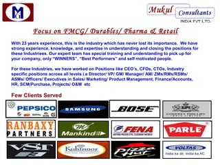 Focus on FMCG/ Durables/ Pharma & Retail
With 23 years experience, this is the industry which has never lost its importance. We have
strong experience, knowledge, and expertise in understanding and closing the positions for
these Industriees. Our expert team has special training and understanding to pick up for
your company, only “WINNERS”, “Best Performers” and self motivated people.

For these Industries, we have worked on Positions like CEO’s, CFOs, CTOs, Industry
specific positions across all levels i.e Director/ VP/ GM/ Manager/ AM/ ZMs/RMs/RSMs/
ASMs/ Officers/ Executives in Sales/ Marketing/ Product Management, Finance/Accounts,
HR, SCM/Purchase, Projects/ O&M etc

Few Clients Served
 