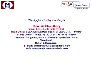 Thanks for viewing our Profile

                   Dominic Choudhury
                Mukul Consultants India Pvt Ltd
Head Office: B-92A, Kalkaji (Main Road), GF, New Delhi – 110019.
    Phone : +91-11- 40509788 (50 Lines), +91 97188 44949.
   Braches: Bangalore, Mumbai, Chennai, Hyderabad, Pune,
                          Chandigarh,
                       Dubai, & Singapore,
           E - mail : dominic@mukulconsultants.com
             Web: www.executivesearch-india.com
 