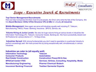 Scope - Executive Search & Recruitments
Top/ Senior Management Recruitments
Here we help Companies find their most Crucial people, the One’s who write the fate of the Company. We
hire Board Members/ CEOs/ CFOs/ Directors/ VPs & GMs for virtually all industries

Middle Management: Here again we serve all Industries equally well including IT, Telecom,
Manufacturing, FMCG, Power, Banking, Insurance , BPO’S, Service, etc.

Volume Hiring at Junior Levels: We also do huge volume hiring at various levels in industries like
Information Technology (IT), Telecom, Consumer Goods, Banking etc. We have successfully closed over
50 Positions for various clients in 7 – 10 Days times.

Industries Served: With strong fundamentals you don’t need to specialize in a particular Industry to
perform exceedingly well. We have proved this by doing exceptionally well, simultaneously in various
industries


Industries we cater to (all equally well)
Information Technology                     Telecom
Consumer Products                          Automobiles
Real Estate/ Construction                  Construction/ Power/Oil & Gas
BPO/Call Center/ ITES                      Services- Airlines, Consulting, Hospitality, Media
Manufacturing/ Engineering                 Pharma/ Chemical/ Biotech
Insurance/ Banking/ Financial              Textiles/ Garments/ Exports
 