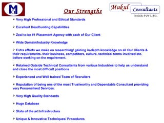 Our Strengths
 Very High Professional and Ethical Standards

 Excellent Headhunting Capabilities

 Zeal to be #1 Placement Agency with each of Our Client

 Wide Domain/Industry Knowledge

 Extra efforts we make on researching/ gaining in-depth knowledge on all Our Clients &
their requirements. their business, competitors, culture, technical terms involved etc.
before working on the requirement.

 Retained Outside Technical Consultants from various Industries to help us understand
and close the most difficult positions

 Experienced and Well trained Team of Recruiters

 Reputation of being one of the most Trustworthy and Dependable Consultant providing
very Personalised Services.

 Very High Quality Standards

 Huge Database

 State of the art Infrastructure

 Unique & Innovative Techniques/ Procedures
 