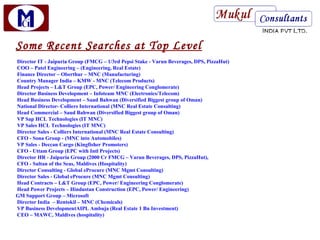 Some Recent Searches at Top Level
Director IT - Jaipuria Group (FMCG – 1/3rd Pepsi Stake - Varun Beverages, DPS, PizzaHut)
COO – Patel Engineering – (Engineering, Real Estate)
Finance Director – Oberthur – MNC (Manufacturing)
Country Manager India – KMW - MNC (Telecom Products)
Head Projects – L&T Group (EPC, Power/ Engineering Conglomerate)
Director Business Development – Infoteam MNC (Electronics/Telecom)
Head Business Development – Saud Bahwan (Diversified Biggest group of Oman)
National Director- Colliers International (MNC Real Estate Consulting)
Head Commercial – Saud Bahwan (Diversified Biggest group of Oman)
VP Sap HCL Technologies (IT MNC)
VP Sales HCL Technologies (IT MNC)
Director Sales - Colliers International (MNC Real Estate Consulting)
CFO - Sona Group - (MNC into Automobiles)
VP Sales - Deccan Cargo (Kingfisher Promoters)
CFO - Uttam Group (EPC with Intl Projects)
Director HR - Jaipuria Group (2000 Cr FMCG – Varun Beverages, DPS, PizzaHut),
CFO - Sultan of the Seas, Maldives (Hospitality)
Director Consulting - Global eProcure (MNC Mgmt Consulting)
Director Sales - Global eProcure (MNC Mgmt Consulting)
Head Contracts – L&T Group (EPC, Power/ Engineering Conglomerate)
Head Power Projects – Hindustan Construction (EPC, Power/ Engineering)
GM Support Group – Microsoft
Director India – Rentokil – MNC (Chemicals)
VP Business DevelopmentAIPL Ambuja (Real Estate 1 Bn Investment)
CEO – MAWC, Maldives (hospitality)
 