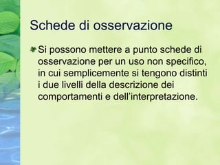 Schede di osservazione
 Si possono mettere a punto schede di
 osservazione per un uso non specifico,
 in cui semplicemente si tengono distinti
 i due livelli della descrizione dei
 comportamenti e dell’interpretazione.
 
