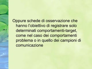 Oppure schede di osservazione che
 hanno l’obiettivo di registrare solo
 determinati comportamenti-target,
 come nel caso dei comportamenti
 problema o in quello dei campioni di
 comunicazione
 