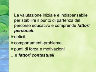 La valutazione iniziale è indispensabile
 per stabilire il punto di partenza del
 percorso educativo e comprende fattori
 personali:
 deficit,
 comportamenti-problema,
 punti di forza e motivazioni
…e fattori contestuali
 