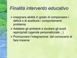 Finalità intervento educativo
 insegnare abilità in grado di compensare i
  deficit o di sostituire i comportamenti
  problema
 Adattare gli ambienti e studiare gli ausili
  appropriati (agende personalizzate…)
 Promuovere l’integrazione: dal conoscersi al
  fare insieme
 