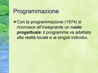 Programmazione
 Con la programmazione (1974) si
 riconosce all’insegnante un ruolo
 progettuale: il programma va adattato
 alla realtà locale e ai singoli individui.
 