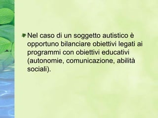 Nel caso di un soggetto autistico è
opportuno bilanciare obiettivi legati ai
programmi con obiettivi educativi
(autonomie, comunicazione, abilità
sociali).
 