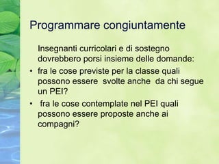 Programmare congiuntamente
  Insegnanti curricolari e di sostegno
  dovrebbero porsi insieme delle domande:
• fra le cose previste per la classe quali
  possono essere svolte anche da chi segue
  un PEI?
• fra le cose contemplate nel PEI quali
  possono essere proposte anche ai
  compagni?
 