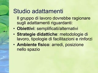 Studio adattamenti
  Il gruppo di lavoro dovrebbe ragionare
  sugli adattamenti riguardanti:
• Obiettivi: semplificati/alternativi
• Strategie didattiche: metodologie di
  lavoro, tipologie di facilitazioni e rinforzi
• Ambiente fisico: arredi, posizione
  nello spazio
 