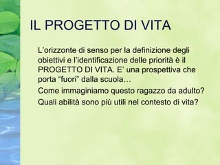 IL PROGETTO DI VITA
 L’orizzonte di senso per la definizione degli
 obiettivi e l’identificazione delle priorità è il
 PROGETTO DI VITA. E’ una prospettiva che
 porta “fuori” dalla scuola…
 Come immaginiamo questo ragazzo da adulto?
 Quali abilità sono più utili nel contesto di vita?
 