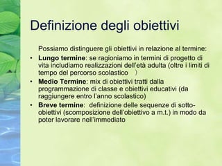 Definizione degli obiettivi
  Possiamo distinguere gli obiettivi in relazione al termine:
• Lungo termine: se ragioniamo in termini di progetto di
  vita includiamo realizzazioni dell’età adulta (oltre i limiti di
  tempo del percorso scolastico )
• Medio Termine: mix di obiettivi tratti dalla
  programmazione di classe e obiettivi educativi (da
  raggiungere entro l’anno scolastico)
• Breve termine: definizione delle sequenze di sotto-
  obiettivi (scomposizione dell’obiettivo a m.t.) in modo da
  poter lavorare nell’immediato
 