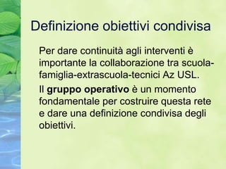 Definizione obiettivi condivisa
 Per dare continuità agli interventi è
 importante la collaborazione tra scuola-
 famiglia-extrascuola-tecnici Az USL.
 Il gruppo operativo è un momento
 fondamentale per costruire questa rete
 e dare una definizione condivisa degli
 obiettivi.
 