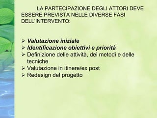 LA PARTECIPAZIONE DEGLI ATTORI DEVE
ESSERE PREVISTA NELLE DIVERSE FASI
DELL’INTERVENTO:


 Valutazione iniziale
 Identificazione obiettivi e priorità
 Definizione delle attività, dei metodi e delle
  tecniche
 Valutazione in itinere/ex post
 Redesign del progetto
 
