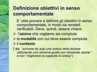 Definizione obiettivi in senso
comportamentale
   E’ utile provare a definire gli obiettivi in senso
   comportamentale, in modo da renderli
   verificabili. Deve, quindi, essere chiara:
 l’azione che vogliamo sia compiuta
 la modalità con cui deve essere compiuta
 il contesto
( es. “scrivere da solo una sintesi della lezione
  utilizzando uno schema-guida con domande aperte ”
  e non “migliorare la capacità di sintesi”)
 