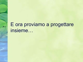 E ora proviamo a progettare
insieme…
 