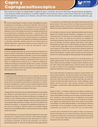 www.lister.com.mx
Copro y
Coproparasitoscópico
Para conservar la salud, es indispensable la ingesta de agua y nutrientes, así como la eliminación de los productos de desecho.
A los productos sólidos excretados por el sistema digestivo se les denomina heces o materia fecal. Éstos son lo que resta del
material digerido que penetra en el intestino, del que forman parte los alimentos, líquidos, saliva, secreciones gástricas, jugo
pancreático y bilis.
En el área de parasitología se emplean diversas metodologías para apoyar
el diagnóstico de parasitosis e infecciones intestinales. Este asunto en
nuestro país es muy importante si consideramos que en la actualidad
todavía se presentas casos de muerte asociados con estas patologías. El
diagnóstico de las enfermedades parasitarias se establece generalmente
por la demostración morfológica de parásitos, a través de diferentes
metodologías útiles para la detección de una gran variedad de ellos y otras
particularmente útiles para uno solo o algunos parásitos, en Laboratorios
Lister contamos con una serie de pruebas para el diagnóstico de parasitosis
o infecciones intestinales, además contamos con la determinación de
agentes bacterianos o virales que se alojan en el tracto intestinal o en la
mucosa gástrica (como es el caso de Helicobacter pylori).
COPROPARASITOSCÓPICO
El examen coproparasitoscópico es uno de los estudios de laboratorio en
el que se analiza la materia fecal. En particular este estudio se utiliza para
detectar la presencia de parásitos intestinales, lo que sirve para establecer
un diagnóstico definitivo de parasitosis. Las infestaciones por helmintos
(gusanos) se diagnostican mediante la identificación de los huevos en las
heces, las infestaciones por protozoos (p. ej., amebas) se diagnostican
mediante los hallazgos de trofozoitos (estado activo), quistes u ooquistes
(estadios acorazados) en las heces. Se requiere una muestra de heces
reciente, la cantidad de muestra es importante y ésta preferentemente no
debe exceder el tamaño de una nuez.
COPROLÓGICO
La presencia de enfermedad diarreica se da por la alteración del equilibrio
a nivel intestinal, entre los factores de resistencia del huésped que evitan
la colonización de microorganismos patógenos y los factores de virulencia
de los mismos microorganismos que facilitan la colonización y la invasión.
El examen coprológico es un perfil en el que se incluyen diferentes técnicas
de análisis que se mencionan a continuación, con las cuales se pueden
identificar e incluso diferenciar patologías intestinales.
Citología de Moco Fecal: Dentro de las pruebas de laboratorio recomendadas
para abordar la enfermedad diarreica, se encuentra en primer lugar la
citología del moco fecal, la cual nos permite diferenciar la etiología de una
infección en viral o bacteriana; esto es, el reporte de más de 10 leucocitos
por campo orienta a una etiología infecciosa; si estos son predominantemente
mononucleares debe pensarse en etiología viral, pero si el predominio es
de polimorfonucleares, su etiología será probablemente bacteriana. En
caso de que la citología se reportara positiva con probable etiología
bacteriana, es recomendable realizar un coprocultivo para conocer el agente
causal de la diarrea.
Azucares Reductores: Los azúcares reductores (disacáridos) suelen estar
asociados con la malabsorción de nutrientes o flatos excesivos (gases).
En general la presencia de disacáridos está relacionada con la dieta o
provocada por episodios de diarrea que acompañan una infección
gastrointestinal aguda. Un cambio en los hábitos de la dieta puede conducir
a un aumento en la cantidad de gas que producen las bacterias del tracto
gastrointestinal. De manera similar, las infecciones gastrointestinales
agudas pueden producir aumento del contenido de gas en el intestino
debido al movimiento rápido del alimento a través del tracto gastrointestinal.
pH: Las heces normales son neutras o ligeramente alcalinas pero la reacción
depende de múltiples factores dietéticos y endógenos, por lo que sus
variaciones tanto en la salud como en la enfermedad son irregulares y de
escaso valor clínico. Las heces de los enfermos con dispepsia de
fermentación presentan reacción ácida; es decir, los azúcares reductores
que no se absorben, fermentan y generan ácido láctico, ácido acético,
ácidos grasos de cadena corta; con ello el pH baja y las heces se acidifican
a menos de 6.0, puede llegar incluso a valores de pH hasta de 4.5. Al
mismo tiempo se forman gases, los que provocan distensión abdominal
(dolor abdominal y cólicos). Por otro lado la reacción es alcalina en las
diarreas de putrefacción, también suele ser alcalina en evacuaciones de
enfermos con insuficiencia gástrica descompensada (diarrea gastrógena).
Sangre Oculta: El individuo sano excreta 2.0 mL de sangre diarios en el
aparato gastrointestinal. Si esta cantidad aumenta por arriba de 2.8 mL
diarios, significa que hay patología. La sangre oculta en heces es muy útil
para inferir este tipo de padecimientos, el examen químico tiene interés
en todos los casos en que se sospecha la existencia de hemorragias
digestivas subclínicas sin que sean visibles.
Esta prueba demuestra la presencia de sangre en la parte superior del
aparato gastrointestinal, naturalmente cualquier hemorragia producirá
resultados positivos si hay cantidad suficiente de sangre. La positividad
del estudio indica hemorragia de vías gastrointestinales que puede ser
resultado de diferentes padecimientos como: várices esofágicas, úlcera
péptica, carcinoma de colon, colitis ulcerosa, disentería o enfermedad
hemorrágica. La sangre fresca visible suele deberse a hemorroides y fisuras
anales.
Ameba en Fresco: La amebiasis intestinal es una infección causada por la
Entamoeba histolytica. La forma infectante de E. histolytica es el quiste
maduro tetranucleado. El hombre no es el único pero sí el principal reservorio
de E. histolytica y como portador sano o convaleciente, es la principal
fuente de excreción de quistes patógenos. La forma básica de infección
es la ingestión de quistes maduros, que se da en medios contaminados,
mal saneados y con malos hábitos de higiene, a través de aguas o alimentos
contaminados, manos mal lavadas o insectos vectores (como moscas o
cucarachas) que propician el cierre del ciclo ano-mano-boca.
La técnica para la identificación de la ameba en fresco, que requiere el
análisis microscópico de una muestra de heces se utiliza para reconocer
la presencia de trofozoitos en pacientes con enfermedad diarreica aguda
y se ha recomendado desde hace varias décadas para confirmar el
diagnóstico clínico de amebiasis.
 