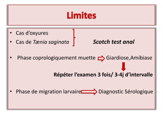 • Cas d’oxyures
• Cas de Tænia saginata Scotch test anal
• Phase coprologiquement muette Giardiose,Amibiase
Répéter l’examen 3 fois/ 3-4j d’intervalle
• Phase de migration larvaire Diagnostic Sérologique
 