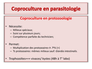 Coproculture en protozoologie
• Nécessite:
– Milieux spéciaux;
– Suivi sur plusieurs jours;
– Compétence parfaite du technicien;
• Permet:
– Multiplication des protozoaires→ ↗% (+)
– Ts protozoaires: mêmes milieux sauf: Giardia intestinalis.
• Trophozoïtes+++ vivaces/ kystes (48h à T° labo)
 