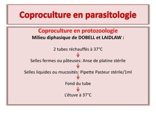 Coproculture en protozoologie
Milieu diphasique de DOBELL et LAIDLAW :
2 tubes réchauffés à 37°C
Selles fermes ou pâteuses: Anse de platine stérile
Selles liquides ou mucosités: Pipette Pasteur stérile/1ml
Fond du tube
L’étuve à 37°C
 
