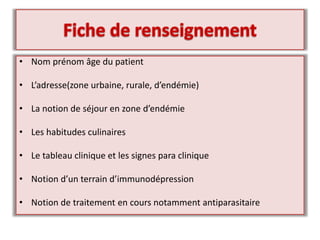 • Nom prénom âge du patient
• L’adresse(zone urbaine, rurale, d’endémie)
• La notion de séjour en zone d’endémie
• Les habitudes culinaires
• Le tableau clinique et les signes para clinique
• Notion d’un terrain d’immunodépression
• Notion de traitement en cours notamment antiparasitaire
 