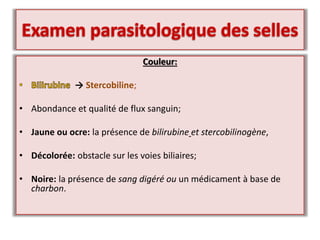 Couleur:
→ Stercobiline;
• Abondance et qualité de flux sanguin;
• Jaune ou ocre: la présence de bilirubine et stercobilinogène,
• Décolorée: obstacle sur les voies biliaires;
• Noire: la présence de sang digéré ou un médicament à base de
charbon.
 