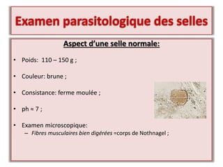 Aspect d’une selle normale:
• Poids: 110 – 150 g ;
• Couleur: brune ;
• Consistance: ferme moulée ;
• ph ≈ 7 ;
• Examen microscopique:
– Fibres musculaires bien digérées =corps de Nothnagel ;
 