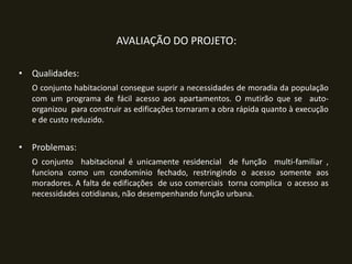 AVALIAÇÃO DO PROJETO:
• Qualidades:
O conjunto habitacional consegue suprir a necessidades de moradia da população
com um programa de fácil acesso aos apartamentos. O mutirão que se autoorganizou para construir as edificações tornaram a obra rápida quanto à execução
e de custo reduzido.

• Problemas:
O conjunto habitacional é unicamente residencial de função multi-familiar ,
funciona como um condomínio fechado, restringindo o acesso somente aos
moradores. A falta de edificações de uso comerciais torna complica o acesso as
necessidades cotidianas, não desempenhando função urbana.

 