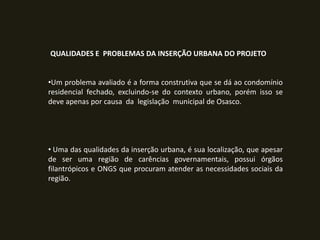 QUALIDADES E PROBLEMAS DA INSERÇÃO URBANA DO PROJETO
•Um problema avaliado é a forma construtiva que se dá ao condomínio
residencial fechado, excluindo-se do contexto urbano, porém isso se
deve apenas por causa da legislação municipal de Osasco.

• Uma das qualidades da inserção urbana, é sua localização, que apesar
de ser uma região de carências governamentais, possui órgãos
filantrópicos e ONGS que procuram atender as necessidades sociais da
região.

 