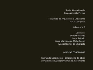 Paula Aleksa Bianchi
Diego Almeida Pereira
Faculdade de Arquitetura e Urbanismo
PUC – Campinas
Urbanismo B
Docentes:
Débora Frazatto
Ivone Salgado
Laura Machado de Mello Bueno
Manoel Lemes da Silva Neto

IMAGENS CONCEDIDAS
Raimundo Nascimento – Empreiteiro de Obras
www.flickr.com/people/raimundo_nascimento

 
